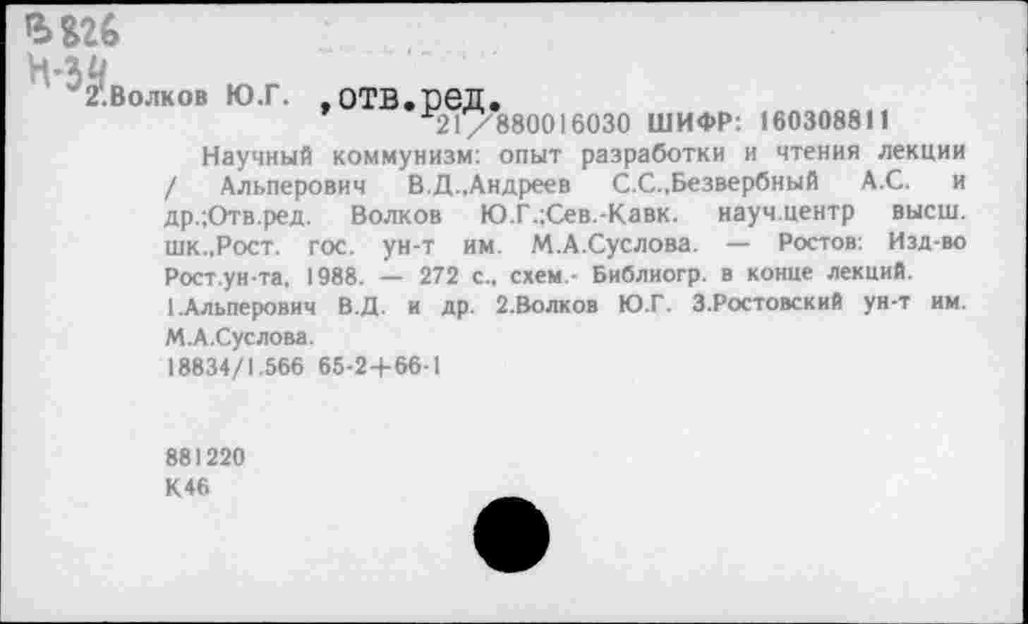 ﻿'2‘.Волков ю.г. ,отв.вед.
21/880016030 ШИФР: 160308811
Научный коммунизм: опыт разработки и чтения лекции / Альперович В. Д., Андреев С.С.,Безвербный А.С. и др.;Отв.ред. Волков Ю.Г.;Сев.-Кавк. науч.центр высш. шк.,Рост. гос. ун-т им. М.А.Суслова. — Ростов: Изд-во Рост.ун-та, 1988. — 272 с., схем,- Библиогр. в конце лекций.
1.Альперович В.Д. и др. 2.Волков Ю.Г. З.Ростовский ун-т им. М.А.Суслова.
18834/1.566 65-2+66-1
881220
К 46